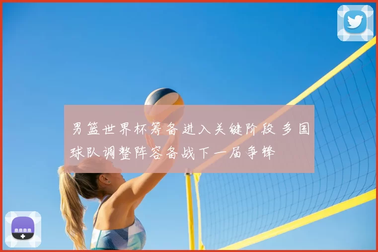 男篮世界杯筹备进入关键阶段 多国球队调整阵容备战下一届争锋