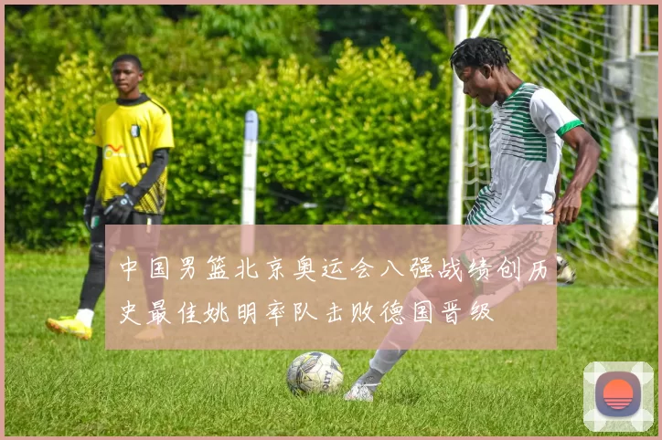 中国男篮北京奥运会八强战绩创历史最佳姚明率队击败德国晋级