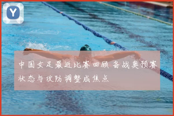 中国女足最近比赛回顾 备战奥预赛状态与攻防调整成焦点