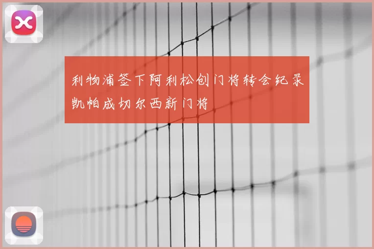 利物浦签下阿利松创门将转会纪录凯帕成切尔西新门将