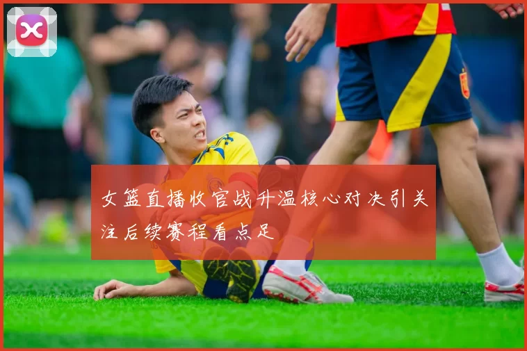 女篮直播收官战升温核心对决引关注后续赛程看点足