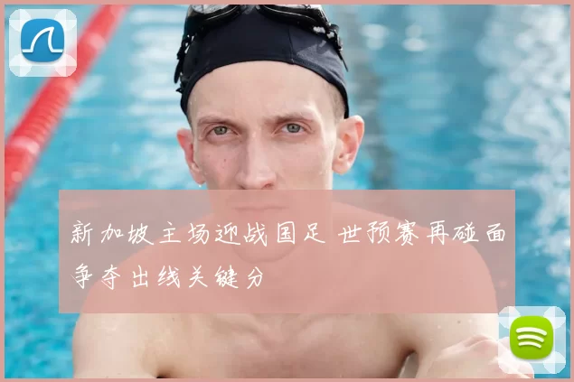 新加坡主场迎战国足 世预赛再碰面争夺出线关键分