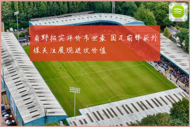 南野拓实评价韦世豪 国足前锋获外媒关注展现进攻价值