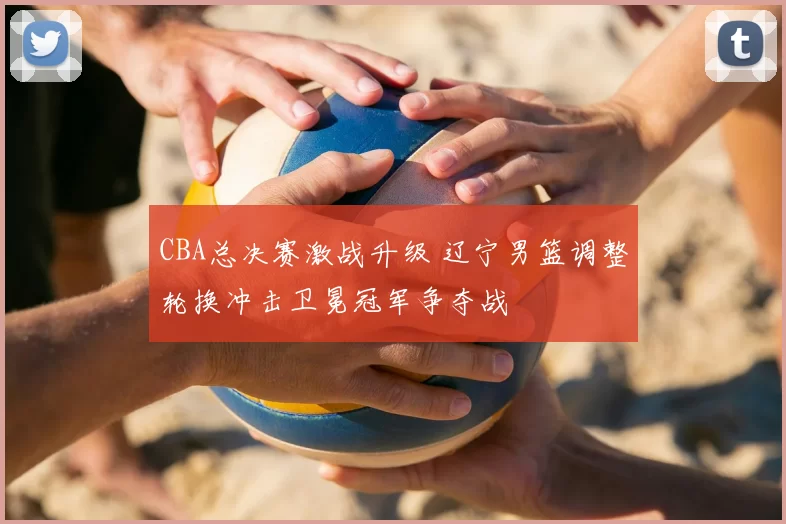 CBA总决赛激战升级 辽宁男篮调整轮换冲击卫冕冠军争夺战