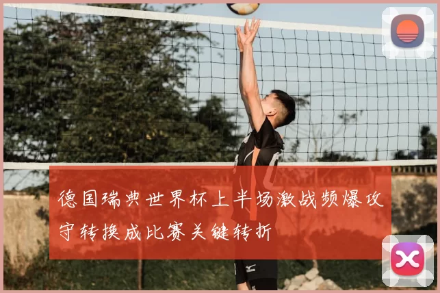 德国瑞典世界杯上半场激战频爆攻守转换成比赛关键转折