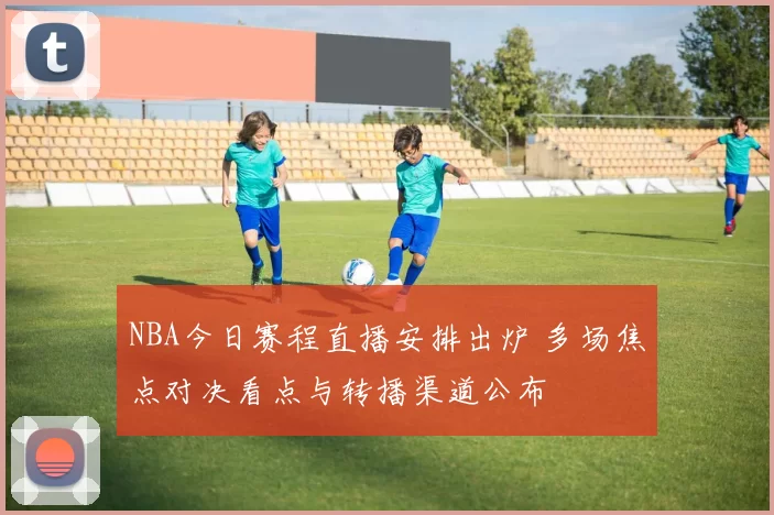 NBA今日赛程直播安排出炉 多场焦点对决看点与转播渠道公布