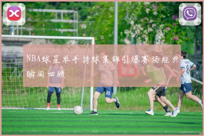 NBA球星单手持球集锦引爆赛场经典瞬间回顾