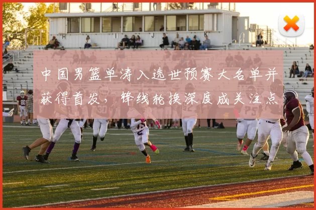 中国男篮单涛入选世预赛大名单并获得首发,锋线轮换深度成关注点
