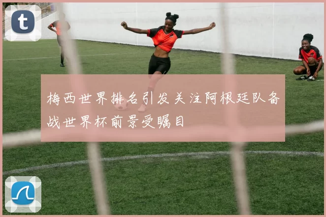 梅西世界排名引发关注阿根廷队备战世界杯前景受瞩目