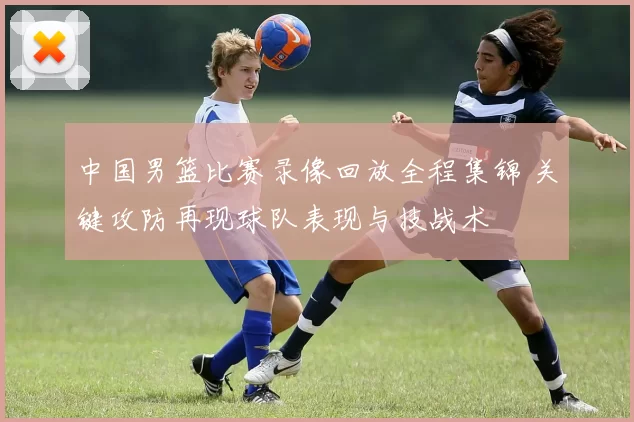 中国男篮比赛录像回放全程集锦 关键攻防再现球队表现与技战术