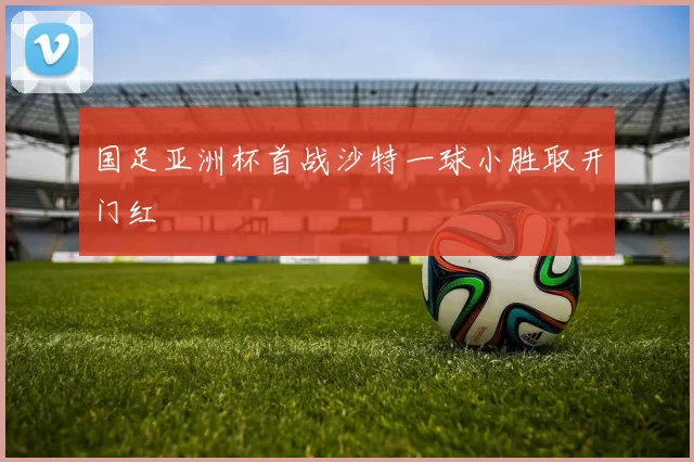 国足亚洲杯首战沙特一球小胜取开门红