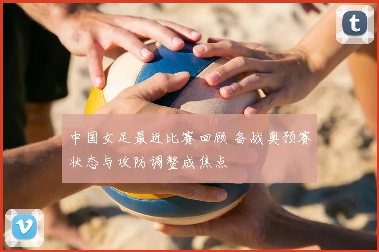中国女足最近比赛回顾 备战奥预赛状态与攻防调整成焦点
