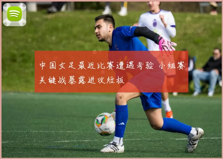 中国女足最近比赛遭遇考验 小组赛关键战暴露进攻短板