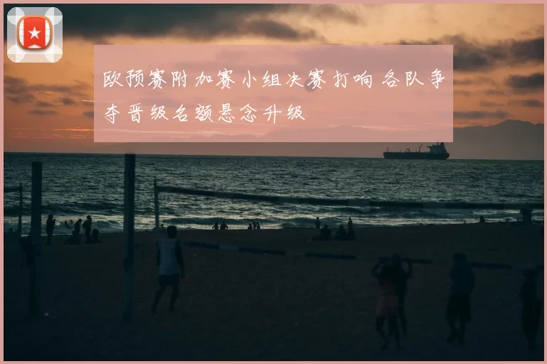 欧预赛附加赛小组决赛打响 各队争夺晋级名额悬念升级