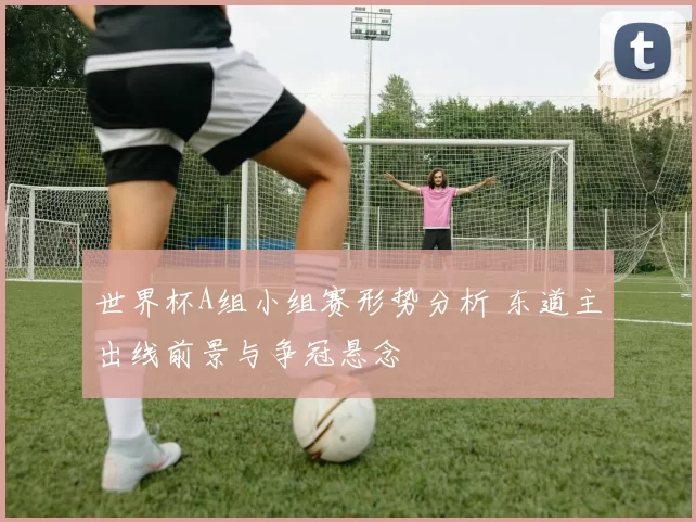 世界杯A组小组赛形势分析 东道主出线前景与争冠悬念