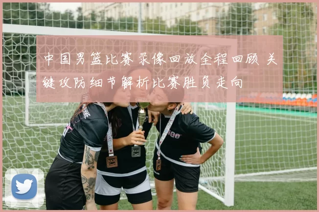 中国男篮比赛录像回放全程回顾 关键攻防细节解析比赛胜负走向