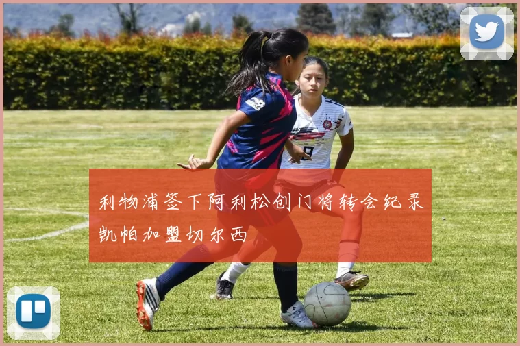 利物浦签下阿利松创门将转会纪录凯帕加盟切尔西