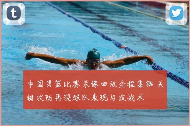 中国男篮比赛录像回放全程集锦 关键攻防再现球队表现与技战术
