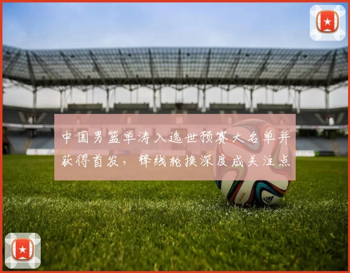中国男篮单涛入选世预赛大名单并获得首发,锋线轮换深度成关注点