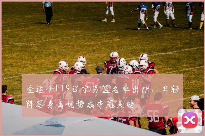 全运会U19辽宁男篮名单出炉，年轻阵容身高优势成夺冠关键