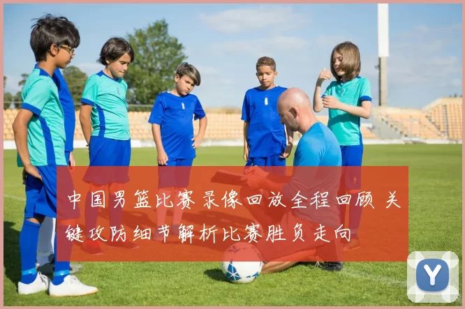 中国男篮比赛录像回放全程回顾 关键攻防细节解析比赛胜负走向