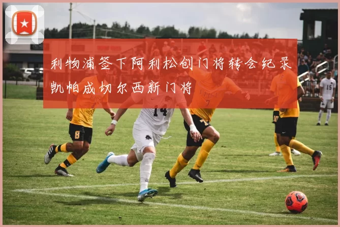利物浦签下阿利松创门将转会纪录凯帕成切尔西新门将