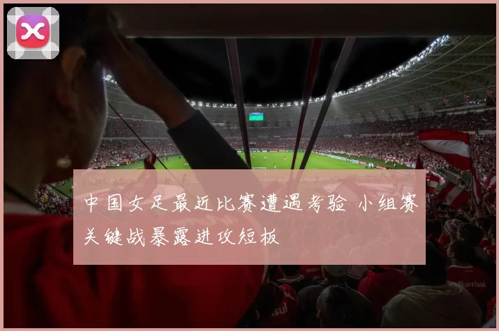 中国女足最近比赛遭遇考验 小组赛关键战暴露进攻短板