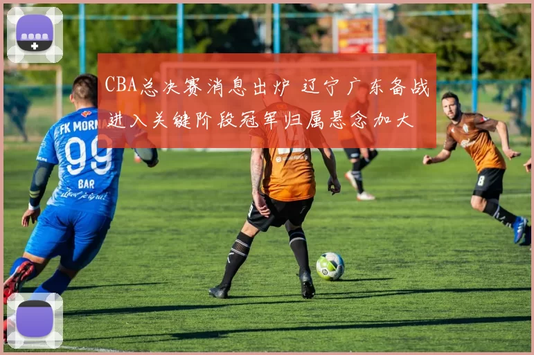 CBA总决赛消息出炉 辽宁广东备战进入关键阶段冠军归属悬念加大