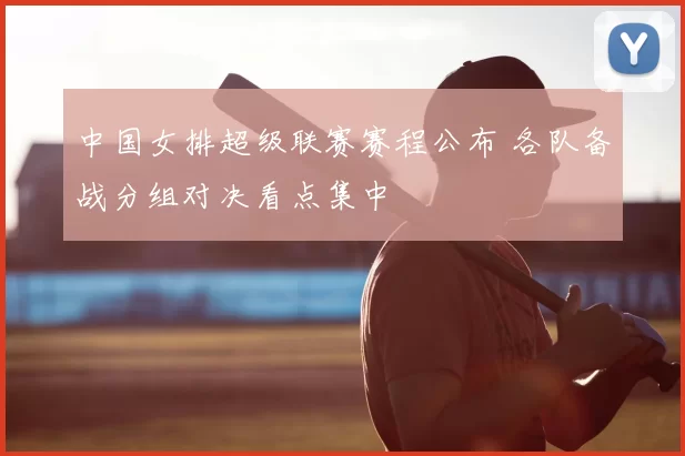 中国女排超级联赛赛程公布 各队备战分组对决看点集中