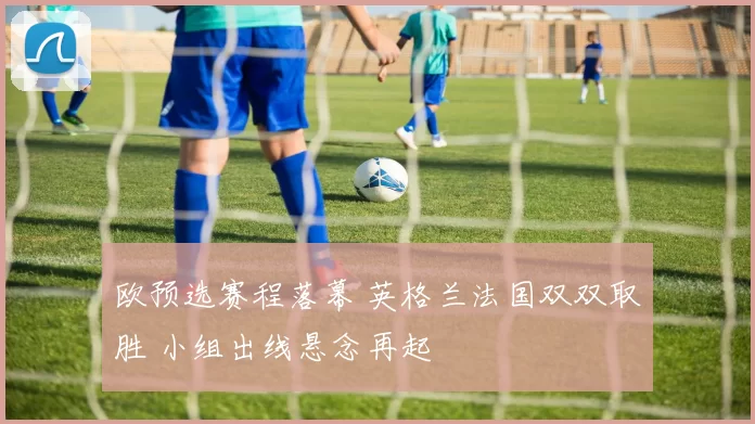 欧预选赛程落幕 英格兰法国双双取胜 小组出线悬念再起