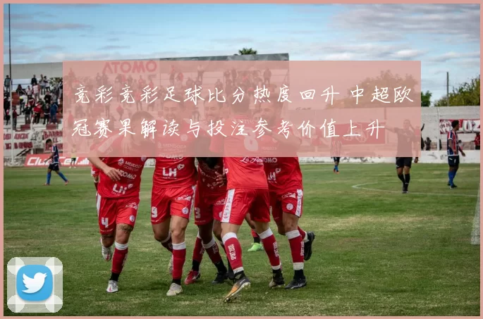 竞彩竞彩足球比分热度回升 中超欧冠赛果解读与投注参考价值上升