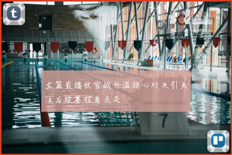 女篮直播收官战升温核心对决引关注后续赛程看点足