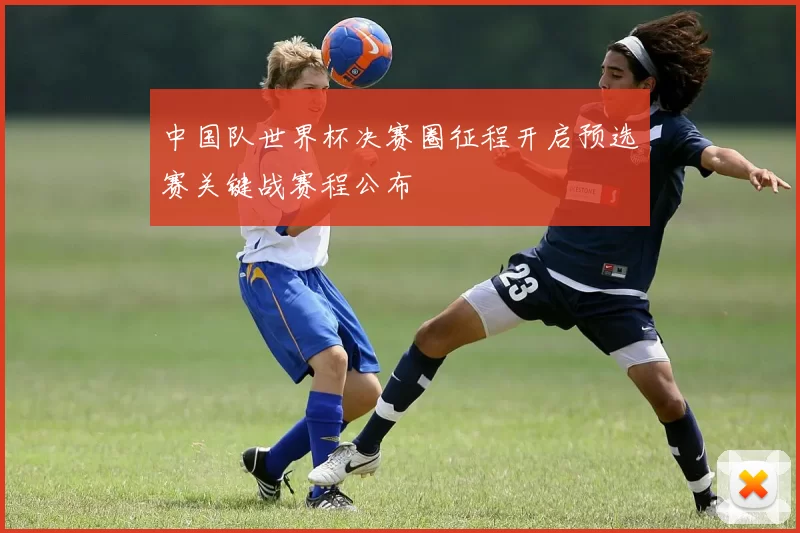中国队世界杯决赛圈征程开启预选赛关键战赛程公布