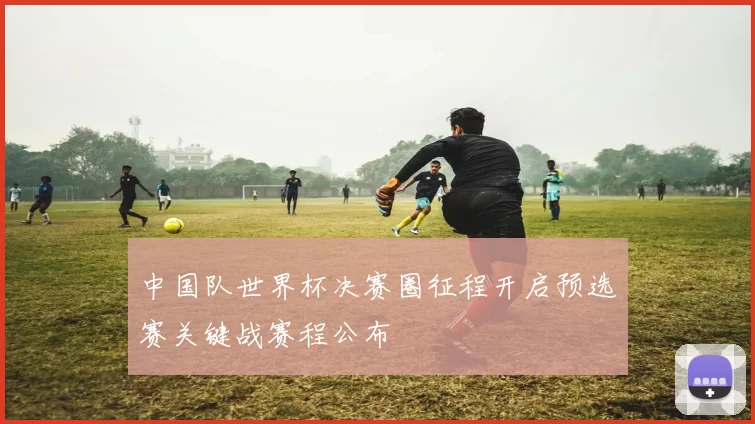 中国队世界杯决赛圈征程开启预选赛关键战赛程公布