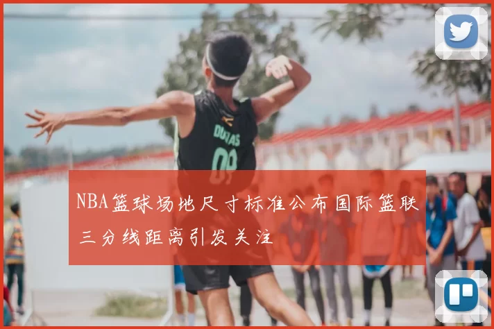 NBA篮球场地尺寸标准公布国际篮联三分线距离引发关注