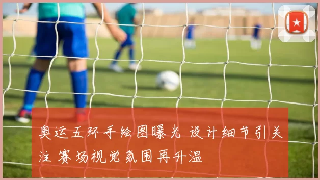 奥运五环手绘图曝光 设计细节引关注 赛场视觉氛围再升温